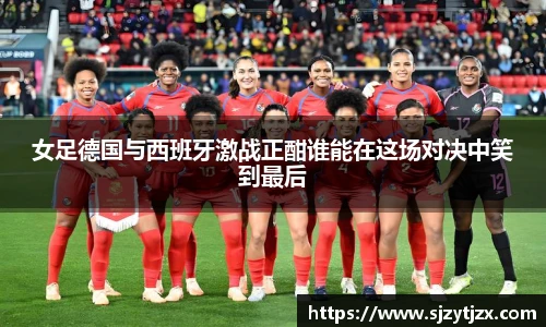 女足德国与西班牙激战正酣谁能在这场对决中笑到最后