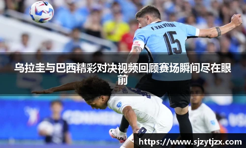 乌拉圭与巴西精彩对决视频回顾赛场瞬间尽在眼前